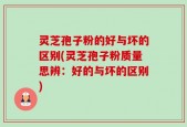灵芝孢子粉的好与坏的区别(灵芝孢子粉质量思辨：好的与坏的区别)