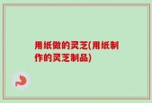 用纸做的灵芝(用纸制作的灵芝制品)