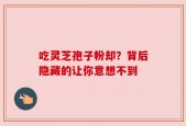 吃灵芝孢子粉却？背后隐藏的让你意想不到