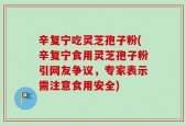 辛复宁吃灵芝孢子粉(辛复宁食用灵芝孢子粉引网友争议，专家表示需注意食用安全)