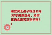 破壁灵芝孢子粉这么吃(尽享健康益处，如何正确食用灵芝孢子粉？)