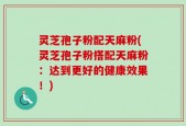 灵芝孢子粉配天麻粉(灵芝孢子粉搭配天麻粉：达到更好的健康效果！)