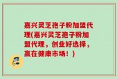 嘉兴灵芝孢子粉加盟代理(嘉兴灵芝孢子粉加盟代理，创业好选择，赢在健康市场！)