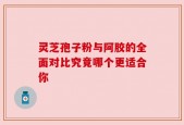 灵芝孢子粉与阿胶的全面对比究竟哪个更适合你