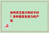 安利灵芝孢子粉好不好？安利提高免疫力的产品