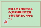 吃灵芝孢子粉呕吐怎么办(如何缓解吃灵芝孢子粉引发的恶心与呕吐？)