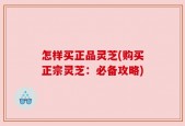 怎样买正品灵芝(购买正宗灵芝：必备攻略)