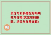 灵芝与石斛搭配好吗功效与作用(灵芝石斛搭配：功效与作用详解)