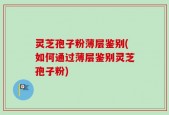 灵芝孢子粉薄层鉴别(如何通过薄层鉴别灵芝孢子粉)