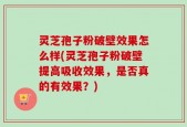 灵芝孢子粉破壁效果怎么样(灵芝孢子粉破壁提高吸收效果，是否真的有效果？)