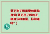 灵芝孢子粉用量和用法用量(灵芝孢子粉的正确用法和用量，你知道吗？)