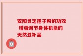 安阳灵芝孢子粉的功效 增强调节身体机能的天然滋补品