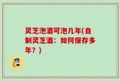灵芝泡酒可泡几年(自制灵芝酒：如何保存多年？)