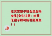 吃灵芝孢子粉会尿血吗女生(女生注意！吃灵芝孢子粉可能引起尿血！)