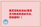 黑灵芝陈皮泡水(黑灵芝与陈皮的泡水方法，你知道吗？)