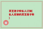 灵芝孢子粉私人订制(私人定制的灵芝孢子粉)