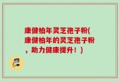 康健柏年灵芝孢子粉(康健柏年的灵芝孢子粉，助力健康提升！)