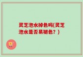 灵芝泡水掉色吗(灵芝泡水是否易褪色？)