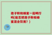 孢子粉和蜂蜜一起喝行吗(能否把孢子粉和蜂蜜混合饮用？)