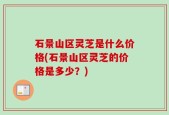 石景山区灵芝是什么价格(石景山区灵芝的价格是多少？)