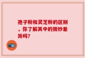孢子粉和灵芝粉的区别，你了解其中的微妙差异吗？