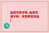 仙灵芝孢子粉_仙灵芝孢子粉：天然养生珍品)