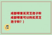 成都哪里买灵芝孢子粉成都哪里可以购买灵芝孢子粉？)