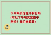 下午喝灵芝孢子粉行吗(可以下午喝灵芝孢子粉吗？我们来解答)