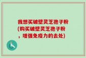 我想买破壁灵芝孢子粉(购买破壁灵芝孢子粉，增强免疫力的去处)