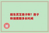 胶东灵芝孢子粉？孢子粉保质期多长时间