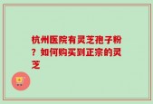 杭州医院有灵芝孢子粉？如何购买到正宗的灵芝