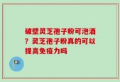破壁灵芝孢子粉可泡酒？灵芝孢子粉真的可以提高免疫力吗