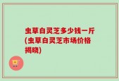 虫草白灵芝多少钱一斤(虫草白灵芝市场价格揭晓)