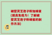 破壁灵芝孢子粉加蜂蜜(提高免疫力！了解破壁灵芝孢子粉蜂蜜的制作方法)
