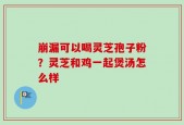 崩漏可以喝灵芝孢子粉？灵芝和鸡一起煲汤怎么样