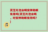灵芝片泡水喝安神助眠有用吗(灵芝片泡水喝，对安神助眠有效吗？)