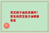 灵芝孢子油卖货课件？意生缘灵芝孢子油哪里有卖