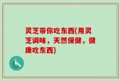 灵芝带你吃东西(用灵芝调味，天然保健，健康吃东西)