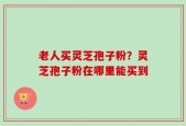 老人买灵芝孢子粉？灵芝孢子粉在哪里能买到