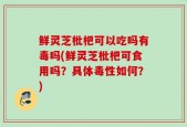 鲜灵芝枇杷可以吃吗有毒吗(鲜灵芝枇杷可食用吗？具体毒性如何？)