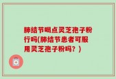 肺结节喝点灵芝孢子粉行吗(肺结节患者可服用灵芝孢子粉吗？)