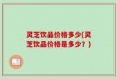 灵芝饮品价格多少(灵芝饮品价格是多少？)