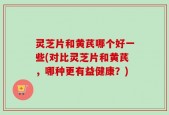 灵芝片和黄芪哪个好一些(对比灵芝片和黄芪，哪种更有益健康？)