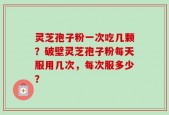 灵芝孢子粉一次吃几颗？破壁灵芝孢子粉每天服用几次，每次服多少？