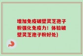 增加免疫破壁灵芝孢子粉强化免疫力！体验破壁灵芝孢子粉好处)