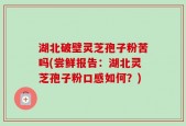 湖北破壁灵芝孢子粉苦吗(尝鲜报告：湖北灵芝孢子粉口感如何？)