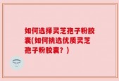 如何选择灵芝孢子粉胶囊(如何挑选优质灵芝孢子粉胶囊？)