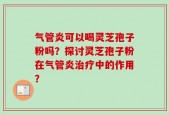 气管炎可以喝灵芝孢子粉吗？探讨灵芝孢子粉在气管炎治疗中的作用？