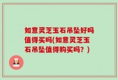 如意灵芝玉石吊坠好吗值得买吗(如意灵芝玉石吊坠值得购买吗？)