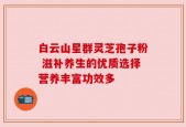 白云山星群灵芝孢子粉 滋补养生的优质选择营养丰富功效多